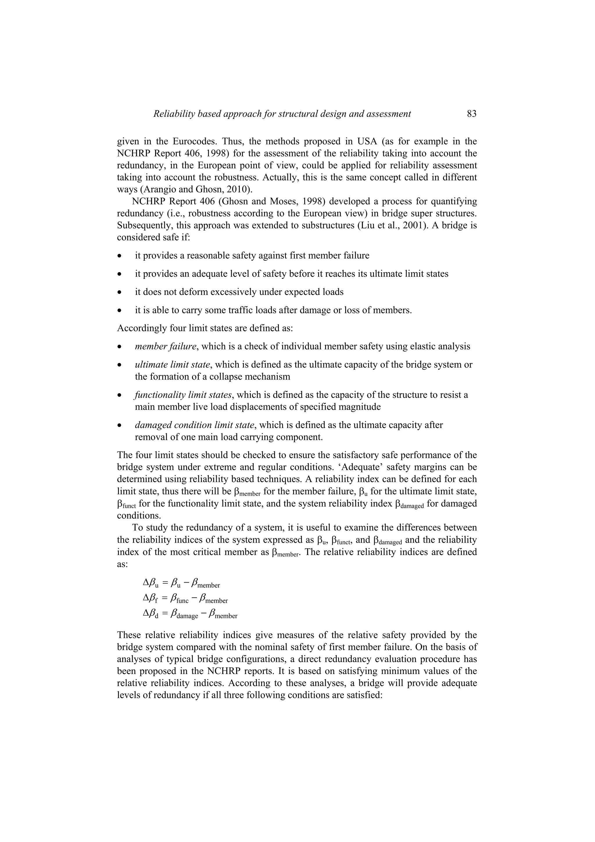 Reliability based approach for structural design and assessment                     83

given in the Eurocodes. Thus, the methods proposed in USA (as for example in the
NCHRP Report 406, 1998) for the assessment of the reliability taking into account the
redundancy, in the European point of view, could be applied for reliability assessment
taking into account the robustness. Actually, this is the same concept called in different
ways (Arangio and Ghosn, 2010).
    NCHRP Report 406 (Ghosn and Moses, 1998) developed a process for quantifying
redundancy (i.e., robustness according to the European view) in bridge super structures.
Subsequently, this approach was extended to substructures (Liu et al., 2001). A bridge is
considered safe if:
•   it provides a reasonable safety against first member failure
•   it provides an adequate level of safety before it reaches its ultimate limit states
•   it does not deform excessively under expected loads
•   it is able to carry some traffic loads after damage or loss of members.
Accordingly four limit states are defined as:
•   member failure, which is a check of individual member safety using elastic analysis
•   ultimate limit state, which is defined as the ultimate capacity of the bridge system or
    the formation of a collapse mechanism
•   functionality limit states, which is defined as the capacity of the structure to resist a
    main member live load displacements of specified magnitude
•   damaged condition limit state, which is defined as the ultimate capacity after
    removal of one main load carrying component.
The four limit states should be checked to ensure the satisfactory safe performance of the
bridge system under extreme and regular conditions. ‘Adequate’ safety margins can be
determined using reliability based techniques. A reliability index can be defined for each
limit state, thus there will be βmember for the member failure, βu for the ultimate limit state,
βfunct for the functionality limit state, and the system reliability index βdamaged for damaged
conditions.
    To study the redundancy of a system, it is useful to examine the differences between
the reliability indices of the system expressed as βu, βfunct, and βdamaged and the reliability
index of the most critical member as βmember. The relative reliability indices are defined
as:
      Δβ u = β u − β member
      Δβ f = β func − β member
      Δβ d = β damage − β member

These relative reliability indices give measures of the relative safety provided by the
bridge system compared with the nominal safety of first member failure. On the basis of
analyses of typical bridge configurations, a direct redundancy evaluation procedure has
been proposed in the NCHRP reports. It is based on satisfying minimum values of the
relative reliability indices. According to these analyses, a bridge will provide adequate
levels of redundancy if all three following conditions are satisfied:
 