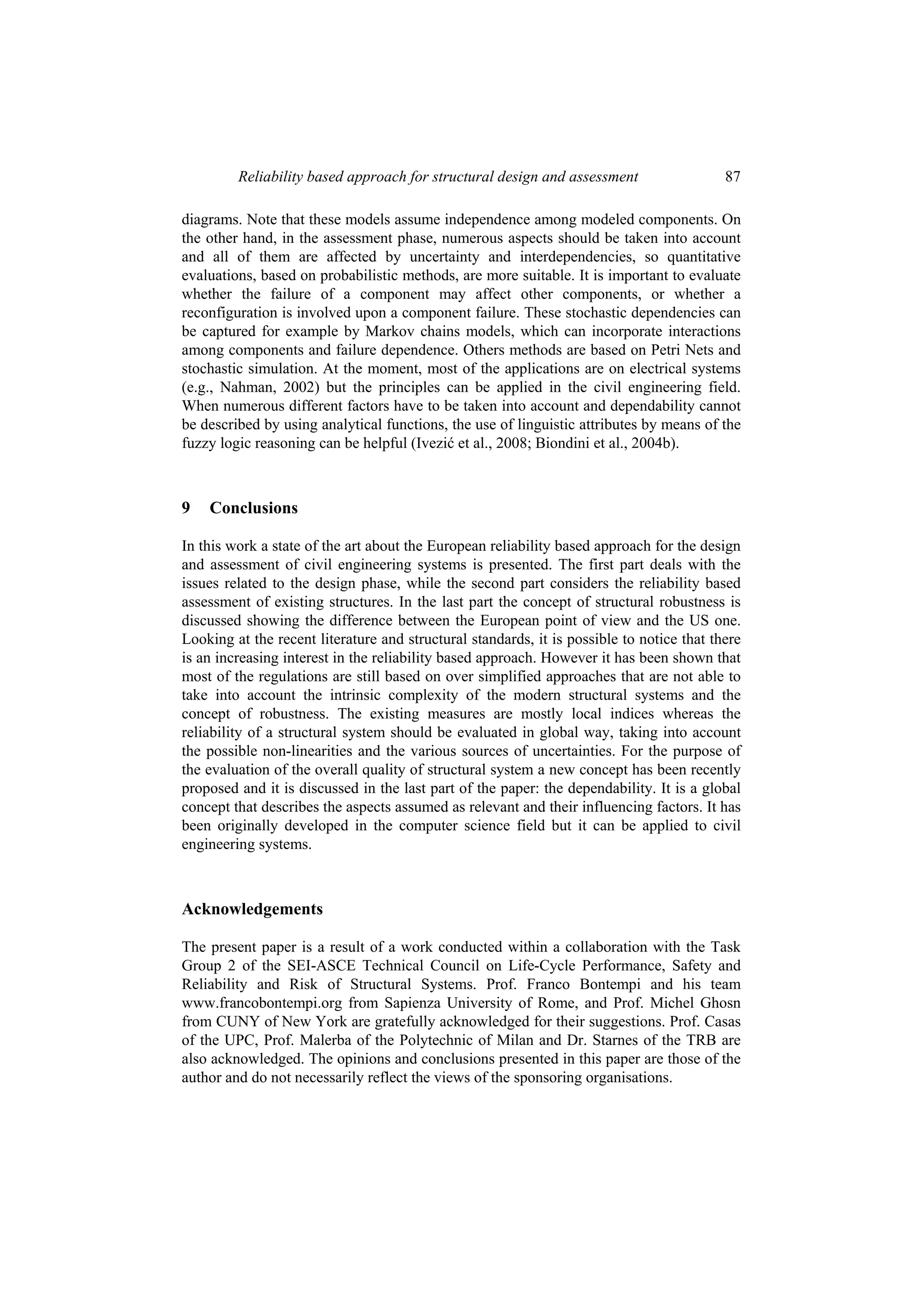 Reliability based approach for structural design and assessment                   87

diagrams. Note that these models assume independence among modeled components. On
the other hand, in the assessment phase, numerous aspects should be taken into account
and all of them are affected by uncertainty and interdependencies, so quantitative
evaluations, based on probabilistic methods, are more suitable. It is important to evaluate
whether the failure of a component may affect other components, or whether a
reconfiguration is involved upon a component failure. These stochastic dependencies can
be captured for example by Markov chains models, which can incorporate interactions
among components and failure dependence. Others methods are based on Petri Nets and
stochastic simulation. At the moment, most of the applications are on electrical systems
(e.g., Nahman, 2002) but the principles can be applied in the civil engineering field.
When numerous different factors have to be taken into account and dependability cannot
be described by using analytical functions, the use of linguistic attributes by means of the
fuzzy logic reasoning can be helpful (Ivezić et al., 2008; Biondini et al., 2004b).



9   Conclusions

In this work a state of the art about the European reliability based approach for the design
and assessment of civil engineering systems is presented. The first part deals with the
issues related to the design phase, while the second part considers the reliability based
assessment of existing structures. In the last part the concept of structural robustness is
discussed showing the difference between the European point of view and the US one.
Looking at the recent literature and structural standards, it is possible to notice that there
is an increasing interest in the reliability based approach. However it has been shown that
most of the regulations are still based on over simplified approaches that are not able to
take into account the intrinsic complexity of the modern structural systems and the
concept of robustness. The existing measures are mostly local indices whereas the
reliability of a structural system should be evaluated in global way, taking into account
the possible non-linearities and the various sources of uncertainties. For the purpose of
the evaluation of the overall quality of structural system a new concept has been recently
proposed and it is discussed in the last part of the paper: the dependability. It is a global
concept that describes the aspects assumed as relevant and their influencing factors. It has
been originally developed in the computer science field but it can be applied to civil
engineering systems.



Acknowledgements

The present paper is a result of a work conducted within a collaboration with the Task
Group 2 of the SEI-ASCE Technical Council on Life-Cycle Performance, Safety and
Reliability and Risk of Structural Systems. Prof. Franco Bontempi and his team
www.francobontempi.org from Sapienza University of Rome, and Prof. Michel Ghosn
from CUNY of New York are gratefully acknowledged for their suggestions. Prof. Casas
of the UPC, Prof. Malerba of the Polytechnic of Milan and Dr. Starnes of the TRB are
also acknowledged. The opinions and conclusions presented in this paper are those of the
author and do not necessarily reflect the views of the sponsoring organisations.
 