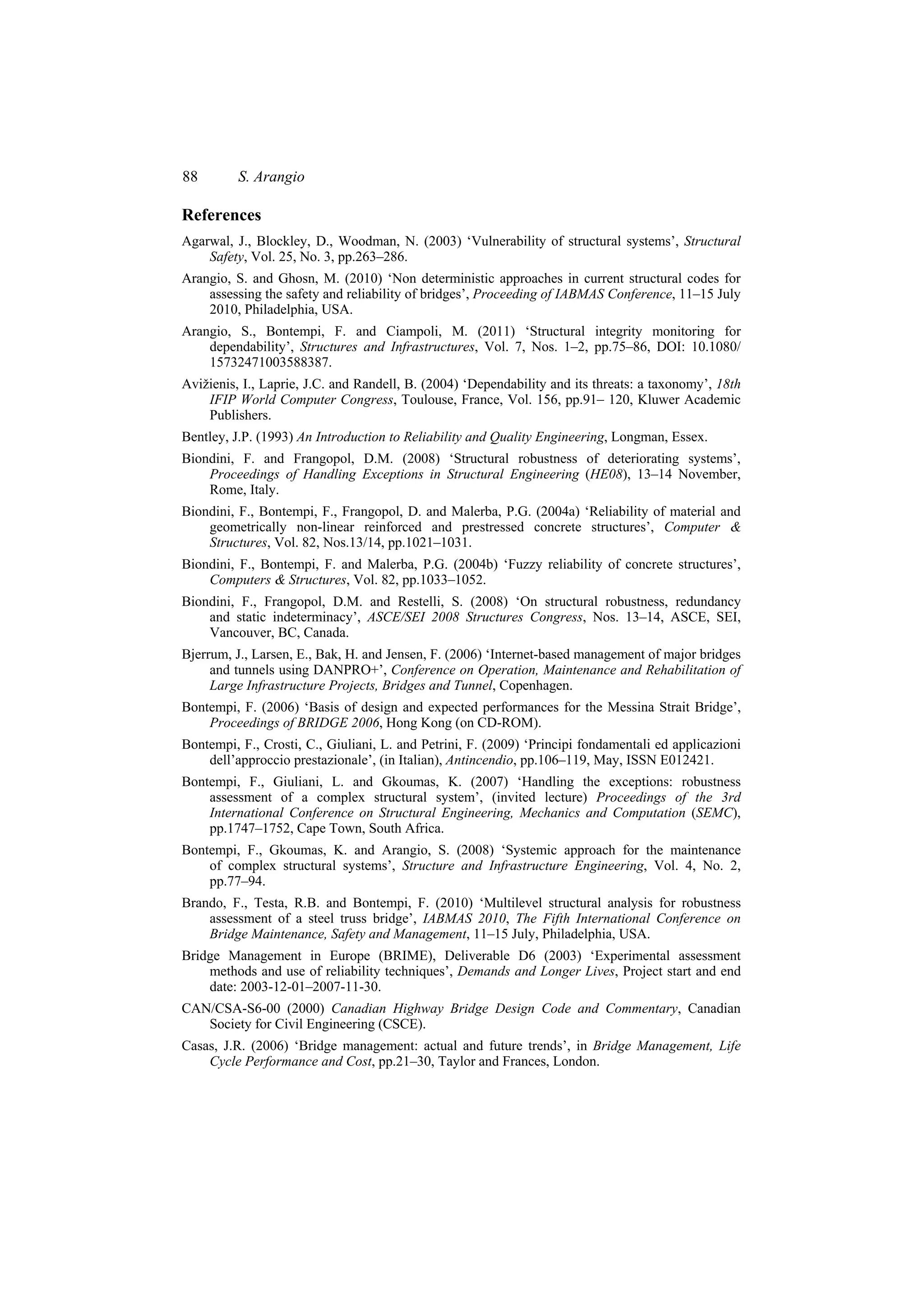 88        S. Arangio

References
Agarwal, J., Blockley, D., Woodman, N. (2003) ‘Vulnerability of structural systems’, Structural
    Safety, Vol. 25, No. 3, pp.263–286.
Arangio, S. and Ghosn, M. (2010) ‘Non deterministic approaches in current structural codes for
    assessing the safety and reliability of bridges’, Proceeding of IABMAS Conference, 11–15 July
    2010, Philadelphia, USA.
Arangio, S., Bontempi, F. and Ciampoli, M. (2011) ‘Structural integrity monitoring for
    dependability’, Structures and Infrastructures, Vol. 7, Nos. 1–2, pp.75–86, DOI: 10.1080/
    15732471003588387.
Avižienis, I., Laprie, J.C. and Randell, B. (2004) ‘Dependability and its threats: a taxonomy’, 18th
    IFIP World Computer Congress, Toulouse, France, Vol. 156, pp.91– 120, Kluwer Academic
    Publishers.
Bentley, J.P. (1993) An Introduction to Reliability and Quality Engineering, Longman, Essex.
Biondini, F. and Frangopol, D.M. (2008) ‘Structural robustness of deteriorating systems’,
    Proceedings of Handling Exceptions in Structural Engineering (HE08), 13–14 November,
    Rome, Italy.
Biondini, F., Bontempi, F., Frangopol, D. and Malerba, P.G. (2004a) ‘Reliability of material and
    geometrically non-linear reinforced and prestressed concrete structures’, Computer &
    Structures, Vol. 82, Nos.13/14, pp.1021–1031.
Biondini, F., Bontempi, F. and Malerba, P.G. (2004b) ‘Fuzzy reliability of concrete structures’,
    Computers & Structures, Vol. 82, pp.1033–1052.
Biondini, F., Frangopol, D.M. and Restelli, S. (2008) ‘On structural robustness, redundancy
    and static indeterminacy’, ASCE/SEI 2008 Structures Congress, Nos. 13–14, ASCE, SEI,
    Vancouver, BC, Canada.
Bjerrum, J., Larsen, E., Bak, H. and Jensen, F. (2006) ‘Internet-based management of major bridges
     and tunnels using DANPRO+’, Conference on Operation, Maintenance and Rehabilitation of
     Large Infrastructure Projects, Bridges and Tunnel, Copenhagen.
Bontempi, F. (2006) ‘Basis of design and expected performances for the Messina Strait Bridge’,
    Proceedings of BRIDGE 2006, Hong Kong (on CD-ROM).
Bontempi, F., Crosti, C., Giuliani, L. and Petrini, F. (2009) ‘Principi fondamentali ed applicazioni
    dell’approccio prestazionale’, (in Italian), Antincendio, pp.106–119, May, ISSN E012421.
Bontempi, F., Giuliani, L. and Gkoumas, K. (2007) ‘Handling the exceptions: robustness
    assessment of a complex structural system’, (invited lecture) Proceedings of the 3rd
    International Conference on Structural Engineering, Mechanics and Computation (SEMC),
    pp.1747–1752, Cape Town, South Africa.
Bontempi, F., Gkoumas, K. and Arangio, S. (2008) ‘Systemic approach for the maintenance
    of complex structural systems’, Structure and Infrastructure Engineering, Vol. 4, No. 2,
    pp.77–94.
Brando, F., Testa, R.B. and Bontempi, F. (2010) ‘Multilevel structural analysis for robustness
    assessment of a steel truss bridge’, IABMAS 2010, The Fifth International Conference on
    Bridge Maintenance, Safety and Management, 11–15 July, Philadelphia, USA.
Bridge Management in Europe (BRIME), Deliverable D6 (2003) ‘Experimental assessment
    methods and use of reliability techniques’, Demands and Longer Lives, Project start and end
    date: 2003-12-01–2007-11-30.
CAN/CSA-S6-00 (2000) Canadian Highway Bridge Design Code and Commentary, Canadian
   Society for Civil Engineering (CSCE).
Casas, J.R. (2006) ‘Bridge management: actual and future trends’, in Bridge Management, Life
    Cycle Performance and Cost, pp.21–30, Taylor and Frances, London.
 