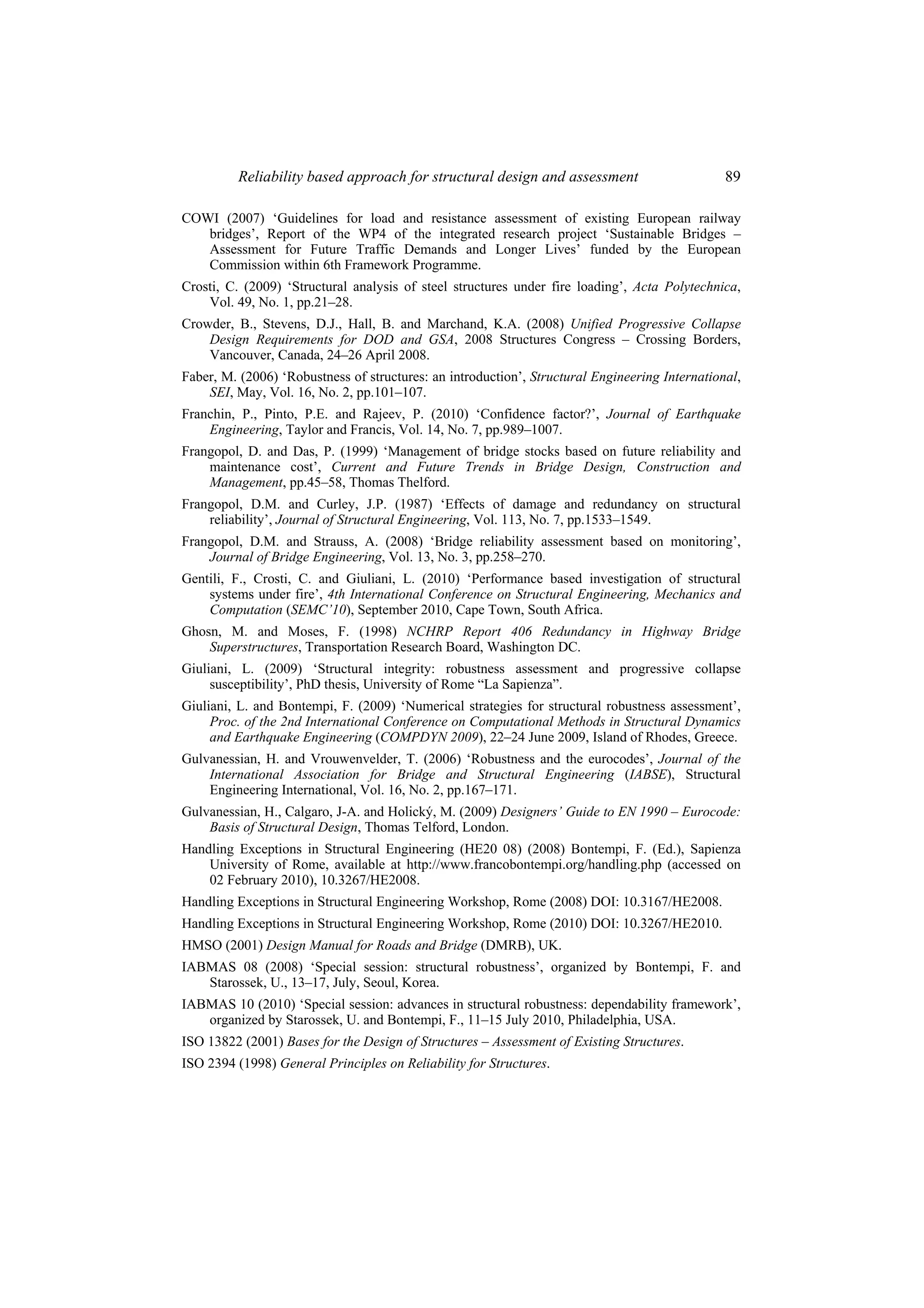 Reliability based approach for structural design and assessment                       89

COWI (2007) ‘Guidelines for load and resistance assessment of existing European railway
   bridges’, Report of the WP4 of the integrated research project ‘Sustainable Bridges –
   Assessment for Future Traffic Demands and Longer Lives’ funded by the European
   Commission within 6th Framework Programme.
Crosti, C. (2009) ‘Structural analysis of steel structures under fire loading’, Acta Polytechnica,
    Vol. 49, No. 1, pp.21–28.
Crowder, B., Stevens, D.J., Hall, B. and Marchand, K.A. (2008) Unified Progressive Collapse
    Design Requirements for DOD and GSA, 2008 Structures Congress – Crossing Borders,
    Vancouver, Canada, 24–26 April 2008.
Faber, M. (2006) ‘Robustness of structures: an introduction’, Structural Engineering International,
    SEI, May, Vol. 16, No. 2, pp.101–107.
Franchin, P., Pinto, P.E. and Rajeev, P. (2010) ‘Confidence factor?’, Journal of Earthquake
    Engineering, Taylor and Francis, Vol. 14, No. 7, pp.989–1007.
Frangopol, D. and Das, P. (1999) ‘Management of bridge stocks based on future reliability and
    maintenance cost’, Current and Future Trends in Bridge Design, Construction and
    Management, pp.45–58, Thomas Thelford.
Frangopol, D.M. and Curley, J.P. (1987) ‘Effects of damage and redundancy on structural
    reliability’, Journal of Structural Engineering, Vol. 113, No. 7, pp.1533–1549.
Frangopol, D.M. and Strauss, A. (2008) ‘Bridge reliability assessment based on monitoring’,
    Journal of Bridge Engineering, Vol. 13, No. 3, pp.258–270.
Gentili, F., Crosti, C. and Giuliani, L. (2010) ‘Performance based investigation of structural
    systems under fire’, 4th International Conference on Structural Engineering, Mechanics and
    Computation (SEMC’10), September 2010, Cape Town, South Africa.
Ghosn, M. and Moses, F. (1998) NCHRP Report 406 Redundancy in Highway Bridge
    Superstructures, Transportation Research Board, Washington DC.
Giuliani, L. (2009) ‘Structural integrity: robustness assessment and progressive collapse
     susceptibility’, PhD thesis, University of Rome “La Sapienza”.
Giuliani, L. and Bontempi, F. (2009) ‘Numerical strategies for structural robustness assessment’,
     Proc. of the 2nd International Conference on Computational Methods in Structural Dynamics
     and Earthquake Engineering (COMPDYN 2009), 22–24 June 2009, Island of Rhodes, Greece.
Gulvanessian, H. and Vrouwenvelder, T. (2006) ‘Robustness and the eurocodes’, Journal of the
    International Association for Bridge and Structural Engineering (IABSE), Structural
    Engineering International, Vol. 16, No. 2, pp.167–171.
Gulvanessian, H., Calgaro, J-A. and Holický, M. (2009) Designers’ Guide to EN 1990 – Eurocode:
    Basis of Structural Design, Thomas Telford, London.
Handling Exceptions in Structural Engineering (HE20 08) (2008) Bontempi, F. (Ed.), Sapienza
    University of Rome, available at http://www.francobontempi.org/handling.php (accessed on
    02 February 2010), 10.3267/HE2008.
Handling Exceptions in Structural Engineering Workshop, Rome (2008) DOI: 10.3167/HE2008.
Handling Exceptions in Structural Engineering Workshop, Rome (2010) DOI: 10.3267/HE2010.
HMSO (2001) Design Manual for Roads and Bridge (DMRB), UK.
IABMAS 08 (2008) ‘Special session: structural robustness’, organized by Bontempi, F. and
   Starossek, U., 13–17, July, Seoul, Korea.
IABMAS 10 (2010) ‘Special session: advances in structural robustness: dependability framework’,
   organized by Starossek, U. and Bontempi, F., 11–15 July 2010, Philadelphia, USA.
ISO 13822 (2001) Bases for the Design of Structures – Assessment of Existing Structures.
ISO 2394 (1998) General Principles on Reliability for Structures.
 