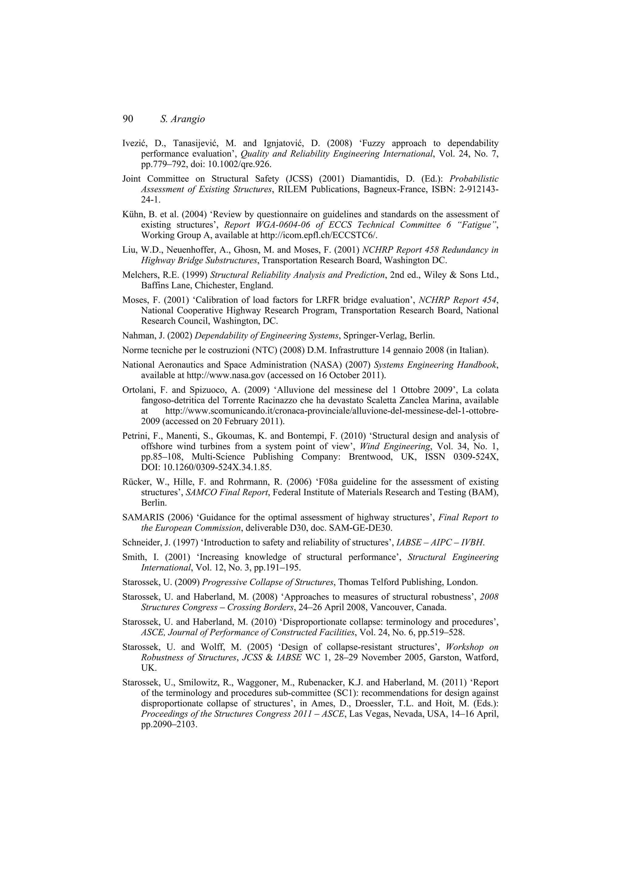 90        S. Arangio

Ivezić, D., Tanasijević, M. and Ignjatović, D. (2008) ‘Fuzzy approach to dependability
     performance evaluation’, Quality and Reliability Engineering International, Vol. 24, No. 7,
     pp.779–792, doi: 10.1002/qre.926.
Joint Committee on Structural Safety (JCSS) (2001) Diamantidis, D. (Ed.): Probabilistic
     Assessment of Existing Structures, RILEM Publications, Bagneux-France, ISBN: 2-912143-
     24-1.
Kühn, B. et al. (2004) ‘Review by questionnaire on guidelines and standards on the assessment of
    existing structures’, Report WGA-0604-06 of ECCS Technical Committee 6 “Fatigue”,
    Working Group A, available at http://icom.epfl.ch/ECCSTC6/.
Liu, W.D., Neuenhoffer, A., Ghosn, M. and Moses, F. (2001) NCHRP Report 458 Redundancy in
     Highway Bridge Substructures, Transportation Research Board, Washington DC.
Melchers, R.E. (1999) Structural Reliability Analysis and Prediction, 2nd ed., Wiley & Sons Ltd.,
    Baffins Lane, Chichester, England.
Moses, F. (2001) ‘Calibration of load factors for LRFR bridge evaluation’, NCHRP Report 454,
   National Cooperative Highway Research Program, Transportation Research Board, National
   Research Council, Washington, DC.
Nahman, J. (2002) Dependability of Engineering Systems, Springer-Verlag, Berlin.
Norme tecniche per le costruzioni (NTC) (2008) D.M. Infrastrutture 14 gennaio 2008 (in Italian).
National Aeronautics and Space Administration (NASA) (2007) Systems Engineering Handbook,
     available at http://www.nasa.gov (accessed on 16 October 2011).
Ortolani, F. and Spizuoco, A. (2009) ‘Alluvione del messinese del 1 Ottobre 2009’, La colata
     fangoso-detritica del Torrente Racinazzo che ha devastato Scaletta Zanclea Marina, available
     at    http://www.scomunicando.it/cronaca-provinciale/alluvione-del-messinese-del-1-ottobre-
     2009 (accessed on 20 February 2011).
Petrini, F., Manenti, S., Gkoumas, K. and Bontempi, F. (2010) ‘Structural design and analysis of
     offshore wind turbines from a system point of view’, Wind Engineering, Vol. 34, No. 1,
     pp.85–108, Multi-Science Publishing Company: Brentwood, UK, ISSN 0309-524X,
     DOI: 10.1260/0309-524X.34.1.85.
Rücker, W., Hille, F. and Rohrmann, R. (2006) ‘F08a guideline for the assessment of existing
    structures’, SAMCO Final Report, Federal Institute of Materials Research and Testing (BAM),
    Berlin.
SAMARIS (2006) ‘Guidance for the optimal assessment of highway structures’, Final Report to
   the European Commission, deliverable D30, doc. SAM-GE-DE30.
Schneider, J. (1997) ‘Introduction to safety and reliability of structures’, IABSE – AIPC – IVBH.
Smith, I. (2001) ‘Increasing knowledge of structural performance’, Structural Engineering
    International, Vol. 12, No. 3, pp.191–195.
Starossek, U. (2009) Progressive Collapse of Structures, Thomas Telford Publishing, London.
Starossek, U. and Haberland, M. (2008) ‘Approaches to measures of structural robustness’, 2008
     Structures Congress – Crossing Borders, 24–26 April 2008, Vancouver, Canada.
Starossek, U. and Haberland, M. (2010) ‘Disproportionate collapse: terminology and procedures’,
     ASCE, Journal of Performance of Constructed Facilities, Vol. 24, No. 6, pp.519–528.
Starossek, U. and Wolff, M. (2005) ‘Design of collapse-resistant structures’, Workshop on
     Robustness of Structures, JCSS & IABSE WC 1, 28–29 November 2005, Garston, Watford,
     UK.
Starossek, U., Smilowitz, R., Waggoner, M., Rubenacker, K.J. and Haberland, M. (2011) ‘Report
     of the terminology and procedures sub-committee (SC1): recommendations for design against
     disproportionate collapse of structures’, in Ames, D., Droessler, T.L. and Hoit, M. (Eds.):
     Proceedings of the Structures Congress 2011 – ASCE, Las Vegas, Nevada, USA, 14–16 April,
     pp.2090–2103.
 