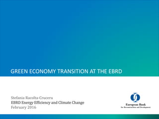 GREEN ECONOMY TRANSITION AT THE EBRD
Stefania Racolta-Cruceru
EBRD Energy Efficiency and Climate Change
February 2016
 
