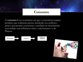 O consumo é ato económico em que o consumista compra
produtos que realmente precisa atendendo aos melhores
preços que permite concretizar a satisfação de determinada
necessidade com influência sobre a vida humana e a do
Planeta.

 