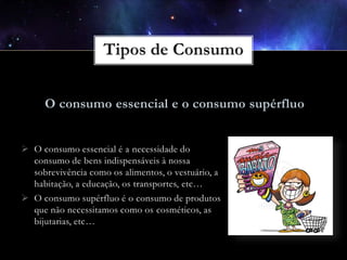 O consumo essencial e o consumo supérfluo
 O consumo essencial é a necessidade do
consumo de bens indispensáveis à nossa
sobrevivência como os alimentos, o vestuário, a
habitação, a educação, os transportes, etc…
 O consumo supérfluo é o consumo de produtos
que não necessitamos como os cosméticos, as
bijutarias, etc…

 