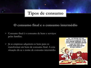  Consumo final é o consumo de bens e serviços
pelas famílias.
 Já as empresas adquirem os bens para os
transformar em bens de consumo final. A esta
situação dá-se o nome de consumo intermédio

 