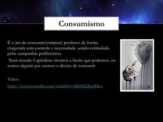 É o ato de consumir(comprar) produtos de forma
exagerada sem controle e necessidade ,sendo estimulado
pelas campanhas publicitárias.
Num mundo Capitalista vivemos a ilusão que podemos, ou
somos alguém por exercer o direito de consumir
Vídeo:
http://www.youtube.com/watch?v=dK0QQtg1Dco

 
