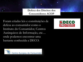 Foram criadas leis e constituições de
defesa ao consumidor como o
Instituto do Consumidor, Centros
Autárquicos de Informação, etc…
onde podemos encontrar uma
bastante conhecida a DECO.

 