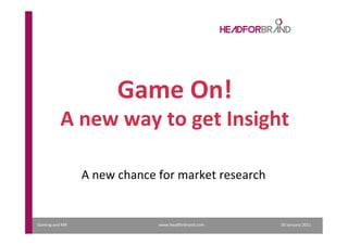 Gaming	
  and	
  MR	
  	
  	
  	
  	
  	
  	
  	
  	
  	
  	
  	
  	
  	
  	
  	
  	
  	
  	
  	
  	
  	
  	
  	
  	
  	
  	
  	
  	
  	
  	
  	
  	
  	
  	
  	
  	
  	
  	
  	
  	
  	
  	
  	
  	
  	
  	
  	
  	
  	
  	
  	
  	
  	
  	
  	
  	
  	
  	
  	
  	
  	
  	
  	
  	
  	
  	
  	
  	
  	
  	
  	
  	
  	
  	
  	
  	
  	
  	
  	
  	
  	
  	
  	
  	
  	
  	
  	
  	
  	
  	
  	
  	
  	
  	
  	
  	
  	
  	
  	
  	
  	
  	
  	
  	
  	
  	
  	
  	
  	
  	
  	
  	
  	
  	
  	
  	
  	
  	
  	
  	
  	
  	
  	
  	
  	
  	
  	
  	
  	
  	
  	
  	
  	
  	
  	
  	
  	
  	
  	
  	
  	
  	
  	
  	
  	
  	
  	
  	
  	
  	
  	
  	
  	
  	
  	
  	
  	
  	
  	
  	
  	
  	
  	
  	
  	
  	
  	
  	
  	
  	
  	
  	
  	
  	
  	
  	
  	
  	
  	
  	
  	
  	
  	
  	
  	
  	
  	
  	
  	
  	
  	
  	
  	
  	
  	
  	
  	
  	
  	
  	
  	
  	
  	
  	
  	
  	
  	
  20	
  January	
  2011	
  	
  	
  	
  	
  	
  
Game	
  On!	
  
A	
  new	
  way	
  to	
  get	
  Insight	
  
A	
  new	
  chance	
  for	
  market	
  research	
  
www.headforbrand.com	
  
 