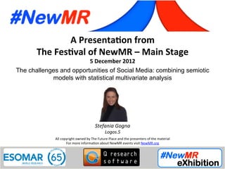 Stefania Gogna, Logos.S, Italy
Festival of NewMR 2012 - Main Stage – Session 4
A	
  Presenta*on	
  from	
  
The	
  Fes*val	
  of	
  NewMR	
  –	
  Main	
  Stage	
  
5	
  December	
  2012	
  
The challenges and opportunities of Social Media: combining semiotic
models with statistical multivariate analysis	
  
All	
  copyright	
  owned	
  by	
  The	
  Future	
  Place	
  and	
  the	
  presenters	
  of	
  the	
  material	
  
For	
  more	
  informa:on	
  about	
  NewMR	
  events	
  visit	
  NewMR.org	
  
Stefania	
  Gogna	
  
Logos.S	
  
 