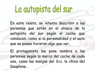 La autopista del sur En este relato, se intenta describir a las personas que están en el atasco de la autopista del sur según el coche que conducen, como si la personalidad y el auto que se posee tuvieran algo que ver. El protagonista les pone nombre a las personas según la marca del coche de cada uno, como las monjas del 2cv, la chica del Dauphine… 