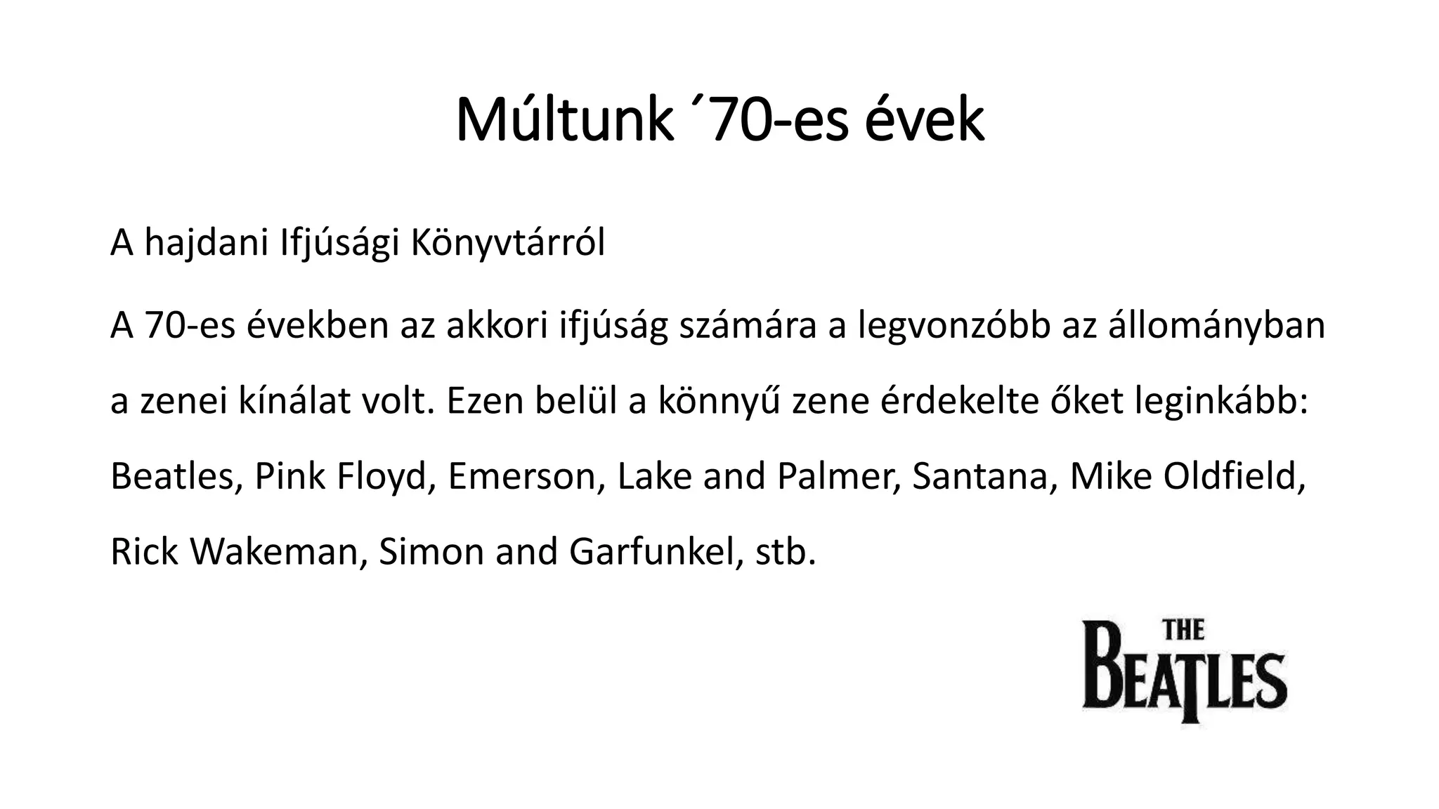 Múltunk ´70-es évek
A hajdani Ifjúsági Könyvtárról
A 70-es években az akkori ifjúság számára a legvonzóbb az állományban
a zenei kínálat volt. Ezen belül a könnyű zene érdekelte őket leginkább:
Beatles, Pink Floyd, Emerson, Lake and Palmer, Santana, Mike Oldfield,
Rick Wakeman, Simon and Garfunkel, stb.
 
