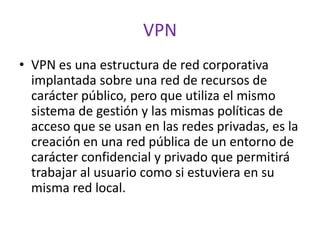 VPN
• VPN es una estructura de red corporativa
  implantada sobre una red de recursos de
  carácter público, pero que utiliza el mismo
  sistema de gestión y las mismas políticas de
  acceso que se usan en las redes privadas, es la
  creación en una red pública de un entorno de
  carácter confidencial y privado que permitirá
  trabajar al usuario como si estuviera en su
  misma red local.
 