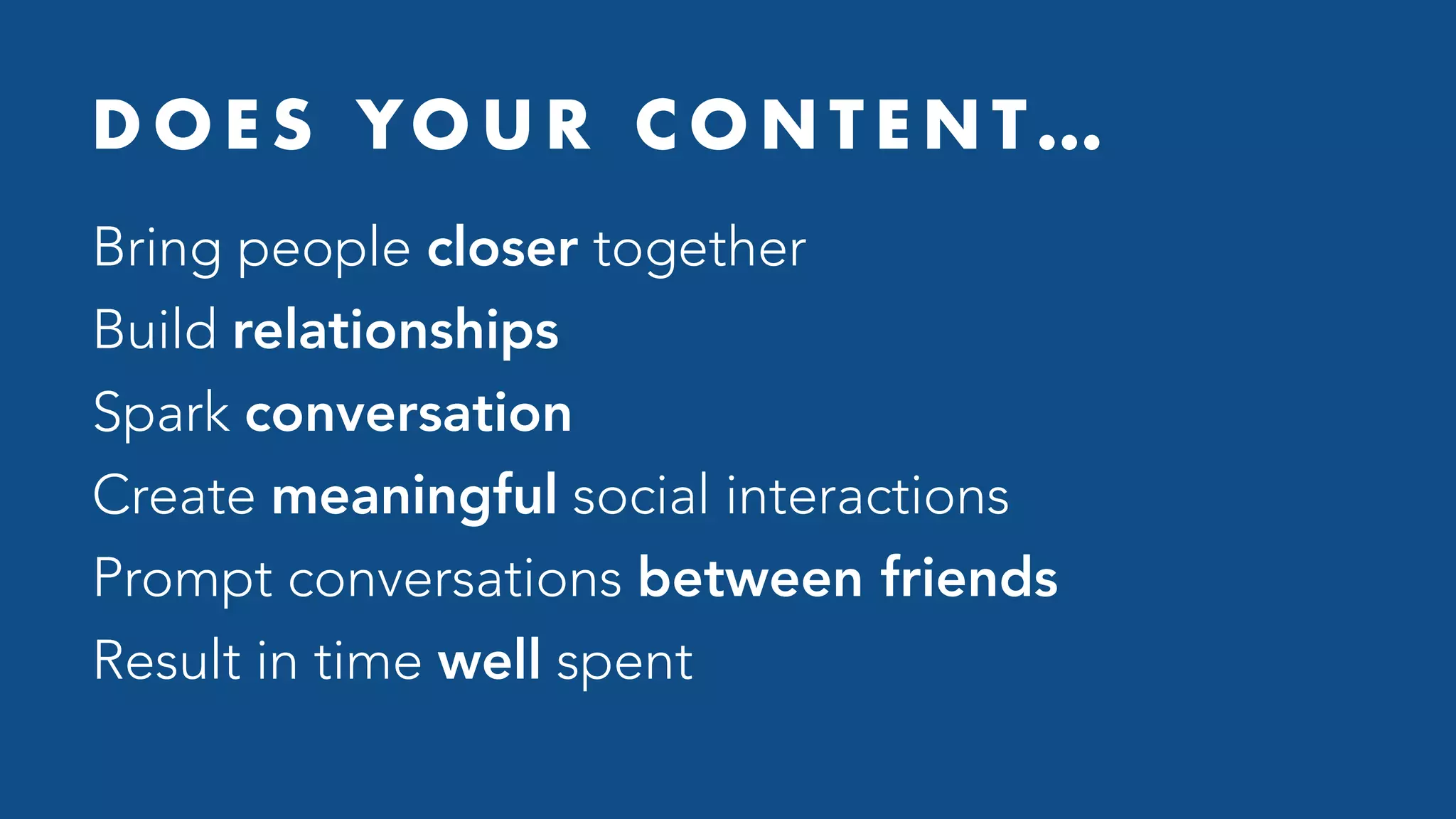 D O E S YO U R C O N T E N T…
Bring people closer together
Build relationships
Spark conversation
Create meaningful social interactions
Prompt conversations between friends
Result in time well spent