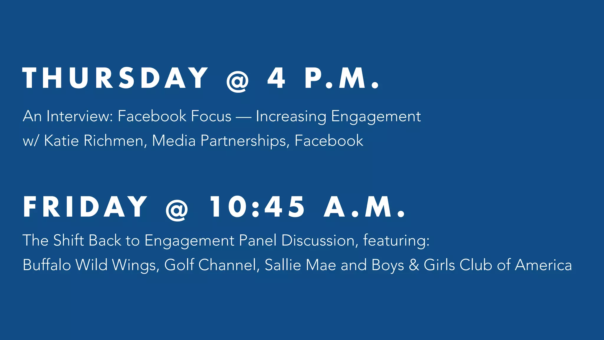 T H U R S DAY @ 4 P. M .
An Interview: Facebook Focus — Increasing Engagement
w/ Katie Richmen, Media Partnerships, Facebook
F R I DAY @ 10 : 4 5 A . M .
The Shift Back to Engagement Panel Discussion, featuring:
Buffalo Wild Wings, Golf Channel, Sallie Mae and Boys & Girls Club of America