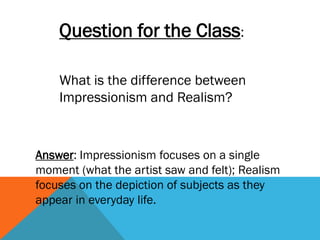 Question for the Class:

    What is the difference between
    Impressionism and Realism?



Answer: Impressionism focuses on a single
moment (what the artist saw and felt); Realism
focuses on the depiction of subjects as they
appear in everyday life.
 