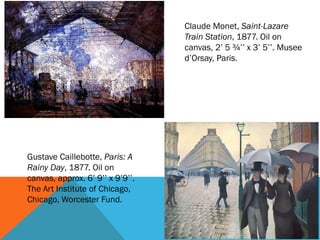 Claude Monet, Saint-Lazare
                                  Train Station, 1877. Oil on
                                  canvas, 2’ 5 ¾’’ x 3’ 5’’. Musee
                                  d’Orsay, Paris.




Gustave Caillebotte, Paris: A
Rainy Day, 1877. Oil on
canvas, approx. 6’ 9’’ x 9’9’’.
The Art Institute of Chicago,
Chicago, Worcester Fund.
 