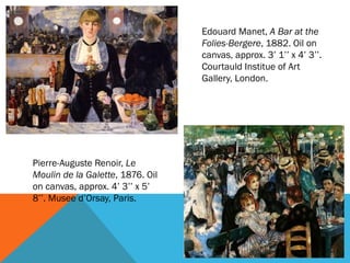 Edouard Manet, A Bar at the
                                  Folies-Bergere, 1882. Oil on
                                  canvas, approx. 3’ 1’’ x 4’ 3’’.
                                  Courtauld Institue of Art
                                  Gallery, London.




Pierre-Auguste Renoir, Le
Moulin de la Galette, 1876. Oil
on canvas, approx. 4’ 3’’ x 5’
8’’. Musee d’Orsay, Paris.
 