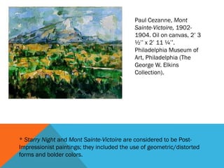 Paul Cezanne, Mont
                                            Sainte-Victoire, 1902-
                                            1904. Oil on canvas, 2’ 3
                                            ½’’ x 2’ 11 ¼’’.
                                            Philadelphia Museum of
                                            Art, Philadelphia (The
                                            George W. Elkins
                                            Collection).




* Starry Night and Mont Sainte-Victoire are considered to be Post-
Impressionist paintings; they included the use of geometric/distorted
forms and bolder colors.
 