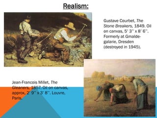 Realism:
                                        Gustave Courbet, The
                                        Stone Breakers, 1849. Oil
                                        on canvas, 5’ 3’’ x 8’ 6’’.
                                        Formerly at Gmalde-
                                        galarie, Dresden
                                        (destroyed in 1945).




Jean-Francois Millet, The
Gleaners, 1857. Oil on canvas,
approx, 2’ 9’’ x 3’ 8’’. Louvre,
Paris.
 
