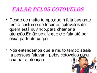 Falar pelos cotovelos
• Desde de muito tempo,quem fala bastante
  tem o costume de tocar os cotovelos de
  quem está ouvindo,para chamar a
  atenção.Então,se diz que ele fala até por
  essa parte do corpo.

• Nós entendemos que a muito tempo atrais
   a pessoas falavam pelos cotovelos para
  chamar a atenção.
 