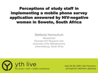 Perceptions of study staff in
implementing a mobile phone survey
application answered by HIV-negative
women in Soweto, South Africa
Stefanie Hornschuh
Researcher
Perinatal HIV Research Unit,
University of the Witwatersrand,
Johannesburg, South Africa
 
