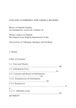 STEFANIE LETHBRIDGE AND JARMILA MILDORF:
Basics of English Studies:
An introductory course for students of
literary studies in English.
Developed at the English departments of the
Universities of Tübingen, Stuttgart and Freiburg
3. Drama
Table of Contents:
3.1. Text and Theatre
...................................................................................90
3.2. Information Flow
..............................................................................91
3.2.1 Amount and Detail of Information
....................................................91
3.2.2. Transmission of Information
..............................................................93
3.2.3. Perspective
.............................................................................................9
4
3.2.3.1. Dramatic Irony
...................................................................................95
SO WHAT?
 