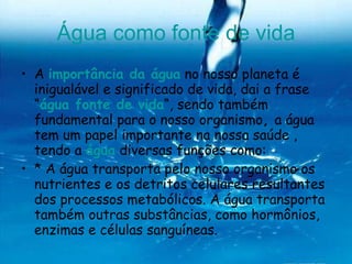 Água como fonte de vida A  importância da água  no nosso planeta é inigualável e significado de vida, dai a frase “ água fonte de vida “, sendo também fundamental para o nosso organismo ,  a água tem um papel importante na nossa saúde , tendo a  água  diversas funções como: * A água transporta pelo nosso organismo os nutrientes e os detritos celulares resultantes dos processos metabólicos. A água transporta também outras substâncias, como hormônios, enzimas e células sanguíneas. 