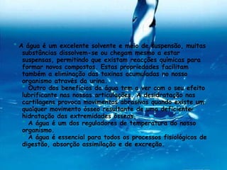 *  A água é um excelente solvente e meio de suspensão, muitas substâncias dissolvem-se ou chegam mesmo a estar suspensas, permitindo que existam reacções químicas para formar novos compostos. Estas propriedades facilitam também a eliminação das toxinas acumuladas no nosso organismo através da urina. *  Outro dos benefícios da água tem a ver com o seu efeito lubrificante nas nossas articulações. A desidratação nas cartilagens provoca movimentos abrasivos quando existe um qualquer movimento ósseo resultante de uma deficiente hidratação das extremidades ósseas. *  A água é um dos reguladores de temperatura do nosso organismo. *  A água é essencial para todos os processos fisiológicos de digestão, absorção assimilação e de excreção.  
