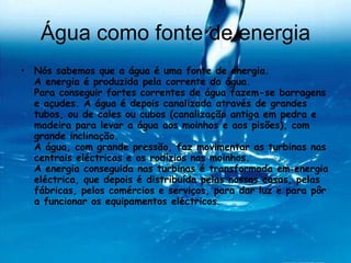 Água como fonte de energia Nós sabemos que a água é uma fonte de energia. A energia é produzida pela corrente da água. Para conseguir fortes correntes de água fazem-se barragens e açudes. A água é depois canalizada através de grandes tubos, ou de cales ou cubos (canalização antiga em pedra e madeira para levar a água aos moinhos e aos pisões), com grande inclinação. A água, com grande pressão, faz movimentar as turbinas nas centrais eléctricas e os rodízios nos moinhos. A energia conseguida nas turbinas é transformada em energia eléctrica, que depois é distribuída pelas nossas casas, pelas fábricas, pelos comércios e serviços, para dar luz e para pôr a funcionar os equipamentos eléctricos . 