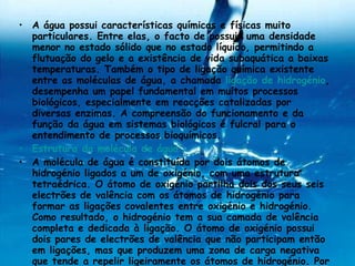 A água possui características químicas e físicas muito particulares. Entre elas, o facto de possuir uma densidade menor no estado sólido que no estado líquido, permitindo a flutuação do gelo e a existência de vida subaquática a baixas temperaturas. Também o tipo de ligação química existente entre as moléculas de água, a chamada  ligação de hidrogénio , desempenha um papel fundamental em muitos processos biológicos, especialmente em reacções catalizadas por diversas enzimas. A compreensão do funcionamento e da função da água em sistemas biológicos é fulcral para o entendimento de processos bioquímicos. Estrutura da molécula de água A molécula de água é constituída por dois átomos de hidrogénio ligados a um de oxigénio, com uma estrutura tetraédrica. O átomo de oxigénio partilha dois dos seus seis electrões de valência com os átomos de hidrogénio para formar as ligações covalentes entre oxigénio e hidrogénio. Como resultado, o hidrogénio tem a sua camada de valência completa e dedicada à ligação. O átomo de oxigénio possui dois pares de electrões de valência que não participam então em ligações, mas que produzem uma zona de carga negativa que tende a repelir ligeiramente os átomos de hidrogénio. Por esta razão, a molécula de água não é linear, formando antes um ângulo com aproximadamente 104,5º. 