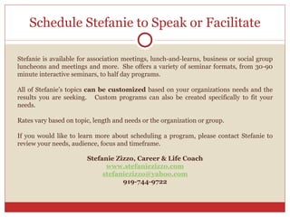 Schedule Stefanie to Speak or Facilitate Stefanie is available for association meetings, lunch-and-learns, business or social group luncheons and meetings and more.  She offers a variety of seminar formats, from 30-90 minute interactive seminars, to half day programs.   All of Stefanie’s topics  can be customized  based on your organizations needs and the results you are seeking.  Custom programs can also be created specifically to fit your needs. Rates vary based on topic, length and needs or the organization or group. If you would like to learn more about scheduling a program, please contact Stefanie to review your needs, audience, focus and timeframe.  Stefanie Zizzo, Career & Life Coach www.stefaniezizzo.com [email_address] 919-744-9722 