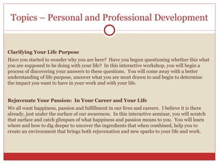 Topics – Personal and Professional Development Clarifying Your Life Purpose  Have you started to wonder why you are here?  Have you begun questioning whether this what you are supposed to be doing with your life?  In this interactive workshop, you will begin a process of discovering your answers to these questions.  You will come away with a better understanding of life purpose, uncover what you are most drawn to and begin to determine the impact you want to have in your work and with your life.  Rejuvenate Your Passion:  In Your Career and Your Life We all want happiness, passion and fulfillment in our lives and careers.  I believe it is there already, just under the surface of our awareness.  In this interactive seminar, you will scratch that surface and catch glimpses of what happiness and passion means to you.  You will learn where and how to dig deeper to uncover the ingredients that when combined, help you to create an environment that brings both rejuvenation and new sparks to your life and work. 