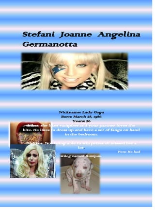 Stefani Joanne Angelina
Germanotta




                   Nickname: Lady Gaga
                    Born: March 28, 1986
                          Years: 26
  Likes: she likes vampires and your partner loves the
bite. He likes to dress up and have a set of fangs on hand
                      in the bedroom.

 Dislikes: Not being able to win prizes ah missed her a
                           lot.
                                               Pets: He had
                  a dog named Rumpus.
 