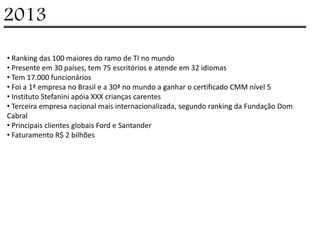 2013

• Ranking das 100 maiores do ramo de TI no mundo
• Presente em 30 países, tem 75 escritórios e atende em 32 idiomas
• Tem 17.000 funcionários
• Foi a 1ª empresa no Brasil e a 30ª no mundo a ganhar o certificado CMM nível 5
• Instituto Stefanini apóia XXX crianças carentes
• Terceira empresa nacional mais internacionalizada, segundo ranking da Fundação Dom
Cabral
• Principais clientes globais Ford e Santander
• Faturamento R$ 2 bilhões
 
