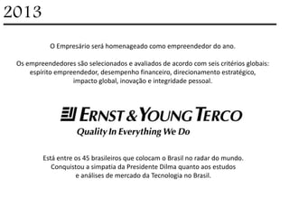 2013
            O Empresário será homenageado como empreendedor do ano.

 Os empreendedores são selecionados e avaliados de acordo com seis critérios globais:
     espírito empreendedor, desempenho financeiro, direcionamento estratégico,
                   impacto global, inovação e integridade pessoal.




         Está entre os 45 brasileiros que colocam o Brasil no radar do mundo.
            Conquistou a simpatia da Presidente Dilma quanto aos estudos
                    e análises de mercado da Tecnologia no Brasil.
 