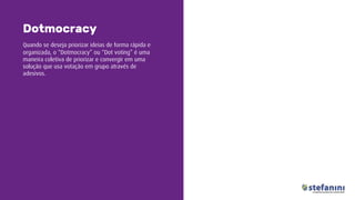 Quando se deseja priorizar ideias de forma rápida e
organizada, o “Dotmocracy” ou “Dot voting” é uma
maneira coletiva de priorizar e convergir em uma
solução que usa votação em grupo através de
adesivos.
Dotmocracy
 