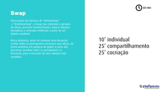 Uma junção das técnicas de “Brainwriting”
e “Brainstorming”, o Swap visa estimular a geração
de ideias, provocar transformações, buscar soluções
inovadoras e estimular melhorias a partir de um
debate saudável.
Nessa dinâmica, antes de começar uma discussão
verbal, todos os participantes escrevem suas ideias, de
forma anônima em pedaços de papel. A partir daí,
buscamos envolver todos os participantes na
discussão, para a cocriação de uma solução mais
completa.
60 min
Swap
10’ individual
25’ compartilhamento
25’ cocriação
 