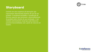 Consiste em uma sequência de ilustrações que
representam determinadas histórias de uso do seu
produto. O storyboard possibilita a visualização de
diversos aspectos que permeiam o desenvolvimento
do produto antes mesmo da sua construção. É um
método extremamente visual que pode descrever
possíveis funcionalidades sob o ponto de vista de um
usuário.
Storyboard
15 min
 