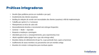 • Desafio (Que problema precisa ser resolvido e por que)
• Envolvimento dos clientes (usuários)
• Backlog de soluções de acordo com necessidades dos clientes (usuários) e ROI de implementação
• Trabalho por sprints (1 a 4 semanas)
• Planejamento ao início de cada ciclo
• Desenvolvimento iterativo e incremental com entregas frequentes
• Construir -> Medir -> Aprender
• Resposta a mudanças e pivotagem
• Liberdade para errar e, consequentemente, para experimentar/criar
• Waste-repellent culture (jogar fora o que não entrega valor)
• Reuniões diárias de alinhamento (O que fiz, o que pretendo fazer, quais as barreiras)
• Acolhimento de novos membros via pareamento com um membro antigo
• Reuniões de revisão e retrospectiva para eventuais ajustes
Práticas integradoras
 