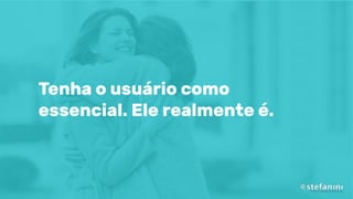 Tenha o usuário como
essencial. Ele realmente é.
 