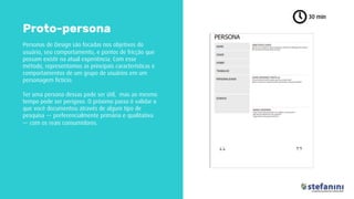 Personas de Design são focadas nos objetivos do
usuário, seu comportamento, e pontos de fricção que
possam existir na atual experiência. Com esse
método, representamos as principais características e
comportamentos de um grupo de usuários em um
personagem fictício.
Ter uma persona dessas pode ser útil, mas ao mesmo
tempo pode ser perigoso. O próximo passo é validar o
que você documentou através de algum tipo de
pesquisa — preferencialmente primária e qualitativa
— com os reais consumidores.
30 min
Proto-persona
 