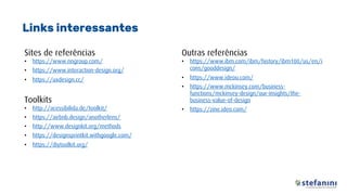 Sites de referências
• https://www.nngroup.com/
• https://www.interaction-design.org/
• https://uxdesign.cc/
Toolkits
• http://acessibilida.de/toolkit/
• https://airbnb.design/anotherlens/
• http://www.designkit.org/methods
• https://designsprintkit.withgoogle.com/
• https://diytoolkit.org/
Links interessantes
Outras referências
• https://www.ibm.com/ibm/history/ibm100/us/en/i
cons/gooddesign/
• https://www.ideou.com/
• https://www.mckinsey.com/business-
functions/mckinsey-design/our-insights/the-
business-value-of-design
• https://zine.ideo.com/
 