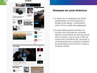 Destaques em cards dinâmicos
• A ideia é ter os destaques da revista
apresentados na home seguindo a
tendência de design “cards-based”,
assim como a usada pela wired.com
• A publicidade aparece também em
formato card misturado ao conteúdo
editorial, aumentando as chances de ser
visto e clicado, uma vez que o olhar do
usuário tem a tendência de “escanear" o
conteúdoevitando as posições “padrões”
de publicidade (como banner no topo e
na lateral direita)
 