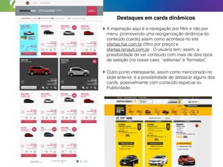 Destaques em cards dinâmicos
• A inspiração aqui é a navegação por ﬁltro e não por
menu, promovendo uma reorganização dinâmica do
conteúdo (cards) assim como acontece no site
ofertas.ﬁat.com.br (ﬁltro por preço) e
ofertas.renault.com.br . O usuário tem, assim, a
possibilidade de ver conteúdo com mais de dois tipos
de seleção (no nosso caso, “editorias" e "formatos".
• Outro ponto interessante, assim como mencionado no
slide anterior, é a possibilidade de destacar alguns dos
cards, possivelmente com conteúdo especial ou
Publicidade.
 