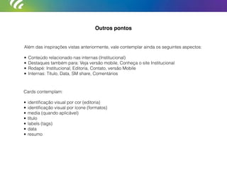 Além das inspirações vistas anteriormente, vale contemplar ainda os seguintes aspectos:
• Conteúdo relacionado nas internas (Institucional)
• Destaques também para: Veja versão mobile, Conheça o site Institucional
• Rodapé: Institucional, Editoria, Contato, versão Mobile
• Internas: Título, Data, SM share, Comentários
Cards contemplam:
• identiﬁcação visual por cor (editoria)
• identiﬁcação visual por ícone (formatos)
• media (quando aplicável)
• título
• labels (tags)
• data
• resumo
Outros pontos
 