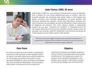 João Carlos, CMO, 35 anos
João Carlos é CMO em uma empresa multinacional na área de Bebidas.
Com o desaﬁo de criar novas experiências para os clientes, João tem
buscado soluções de tecnologia para extrair dados e informações que
posam contribuir para decisões estratégicas, as quais também irão
inﬂuenciar decisões de negócios. Temas como Big Data e Analytics tem
sido constantes nas estratégias da área de Marketing e Desenvolvimento
de Negócios da empresa. Tem como objetivo ampliar a capacidade
analítica da sua área, investindo em Analytics e integrando fontes de
informação diferentes em busca dos melhores insights. Nesta busca de
soluções mais focadas, João tem trabalhado muito próximo da equipe de
TI da empresa que tem dado suporte neste sentido.
Por mais que algumas boas revistas e publicações,
nacionais e internacionais, tenham ajudado João a
se manter informado sobre as principais tendências
em Tecnologia que possam lhe ajudar em suas
decisões estratégicas, sente que estas publicações
são muito focadas em Marketing e Comunicação e
ainda tratam os assuntos de forma superﬁcial.
João busca conteúdo que possam ajudá-lo a
não só mantê-lo informado sobre as principais
tendências em Tecnologia que possam lhe
ajudar a tomar decisões estratégicas, mas
também que o ajudem a demandar soluções
da área de Tecnologia mais assertivamente.
Pain Point Objetivo
“Para se ter sucesso na era digital, você precisa estar totalmente sincronizado com o
comportamento e preferências de seus clientes num ambiente em que tudo muda muito
rapidamente. É necessário ser rápido e adaptável”
“Para se ter sucesso na era digital, você precisa estar totalmente sincronizado com o
comportamento e preferências de seus clientes num ambiente em que tudo muda muito
rapidamente. É necessário ser rápido e adaptável”
 