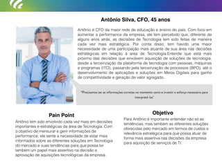 Antônio Silva, CFO, 45 anos
Antônio é CFO da maior rede de educação e ensino do país. Com foco em
aumentar a performance da empresa, ele tem percebido que, diferente de
alguns anos atrás, as decisões de Tecnologia tem sido feitas de maneira
cada vez mais estratégica. Por conta disso, tem havido uma maior
necessidade de uma participação mais atuante de sua área nas decisões
estratégicas em relação à area de Tecnologia.Entende que está mais
próximo das decisões que envolvem aquisição de soluções de tecnologia,
desde a terceirização da plataforma de tecnologia com pessoas, máquinas
e programas (ITO), passando pela terceirização de processos (BPO), até o
desenvolvimento de aplicações e soluções em Meios Digitais para ganho
de competitividade e geração de valor agregado.
Antônio tem sido envolvido cada vez mais em decisões
importantes e estratégicas da área de Tecnologia. Com
o objetivo de mensurar e gerir informações de
performance, ele sente a necessidade de estar mais
informados sobre as diferentes soluções em Tecnologia
do mercado e suas tendências para que possa ter
também um papel mais assertivo na decisão e
aprovação de aquisições tecnológicas da empresa.
Para Antônio é importante entender não só as
tendências, mas também as diferentes soluções
oferecidas pelo mercado em termos de custos e
relevância estratégica para que possa atuar de
forma mais assertiva nas decisões da empresa
para aquisição de serviços de TI.
Pain Point Objetivo
“Precisamos ter as informações corretas no momento certo e investir o esforço necessário para
interpretá-las"
 