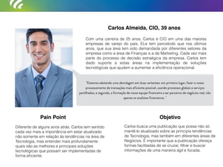 Carlos Almeida, CIO, 39 anos
Com uma carreira de 25 anos, Carlos é CIO em uma das maiores
empresas de varejo do país. ELe tem percebido que nos últimos
anos, que sua área tem sido demandada por diferentes setores da
empresa como a área de Finanças e a de Marketing. Cada vez mais
parte do processo de decisão estraégica da empresa, Carlos tem
dado suporte a estas áreas na implementação de soluções
tecnológicas que ajudem a aumentar a eﬁciência operacional.
Diferente de alguns anos atrás, Carlos tem sentido
cada vez mais a importância em estar atualizado
não somente em relação às tendências na área de
Tecnologia, mas entender mais profundamente
quais são as melhores e principais soluções
tecnológicas que possam ser implementadas de
forma eﬁciente.
Carlos busca uma publicação que possa não só
mantê-lo atualizado sobre as principis tendências
de Tecnologia, mas também em diferentes áreas de
Negócios. É importante que a publicação ofereça
formas facilitadas de se cruzar, ﬁltrar e buscar
informações de uma maneira ágil e focada.
Pain Point Objetivo
"Estamos adotando uma abordagem em duas vertentes: em primeiro lugar, fazer o nosso
processamento de transações mais eficiente possível, usando processos globais e serviços
partilhados; e segundo, a formação de nossa equipe financeira a ser parceiros de negócios real, não
apenas os analistas financeiros. "
 