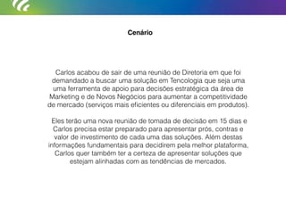 Cenário
Carlos acabou de sair de uma reunião de Diretoria em que foi
demandado a buscar uma solução em Tencologia que seja uma
uma ferramenta de apoio para decisões estratégica da área de
Marketing e de Novos Negócios para aumentar a competitividade
de mercado (serviços mais eﬁcientes ou diferenciais em produtos).
Eles terão uma nova reunião de tomada de decisão em 15 dias e
Carlos precisa estar preparado para apresentar prós, contras e
valor de investimento de cada uma das soluções. Além destas
informações fundamentais para decidirem pela melhor plataforma,
Carlos quer também ter a certeza de apresentar soluções que
estejam alinhadas com as tendências de mercados.
 