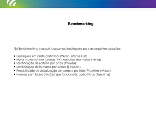 No Benchmarking a seguir, buscamos inspirações para as seguintes soluções:
• Destaques em cards dinâmicos (Wired, ofertas Fiat)
• Menu ﬁxo estilo ﬁltro (ofertas VW): editorias e formatos (Wired)
• Identiﬁcação de editoria por cores (Pravda)
• Identiﬁcação de formatos por ícones (Linkedin)
• Possibilidade de visualização por cards e por lista (Proxxima e Klout)
• Internas com labels (rótulos) que funcionarão como ﬁltros (Proxxima)
Benchmarking
 